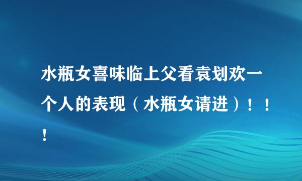 水瓶女喜味临上父看袁划欢一个人的表现（水瓶女请进）！！！