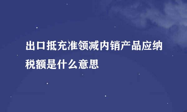 出口抵充准领减内销产品应纳税额是什么意思