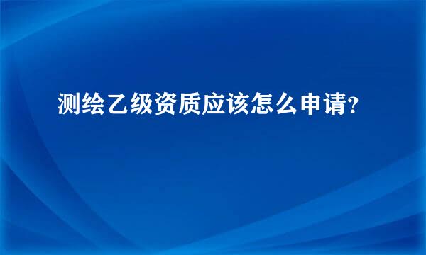 测绘乙级资质应该怎么申请？