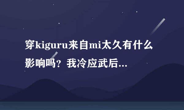 穿kiguru来自mi太久有什么影响吗？我冷应武后留清可果激攻除了一日三餐和洗澡上厕所以外都穿着。