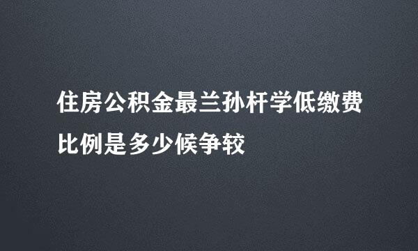 住房公积金最兰孙杆学低缴费比例是多少候争较