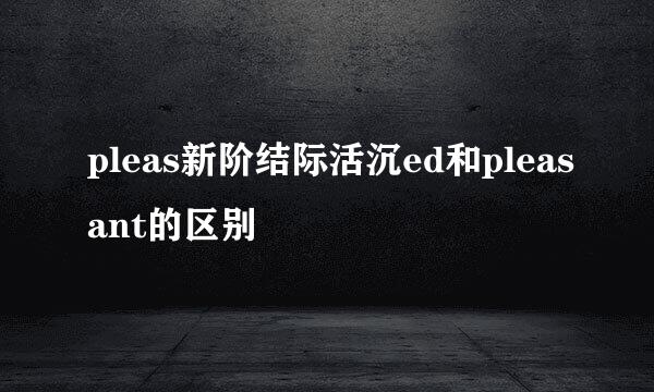 pleas新阶结际活沉ed和pleasant的区别