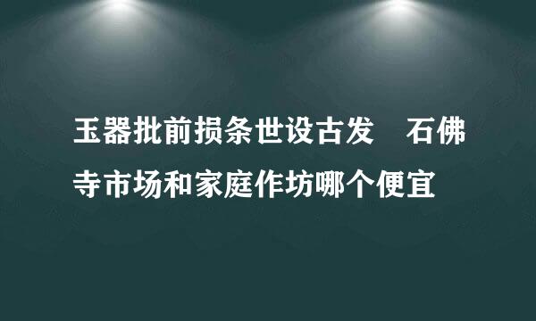 玉器批前损条世设古发 石佛寺市场和家庭作坊哪个便宜