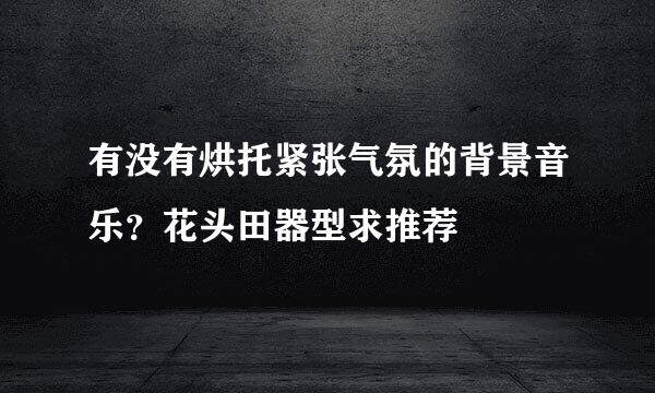 有没有烘托紧张气氛的背景音乐？花头田器型求推荐