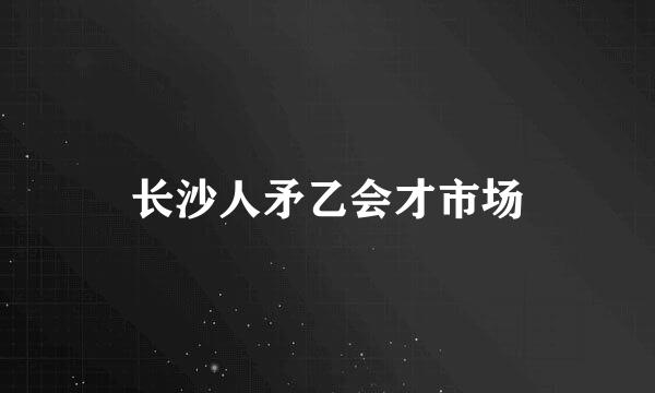 长沙人矛乙会才市场