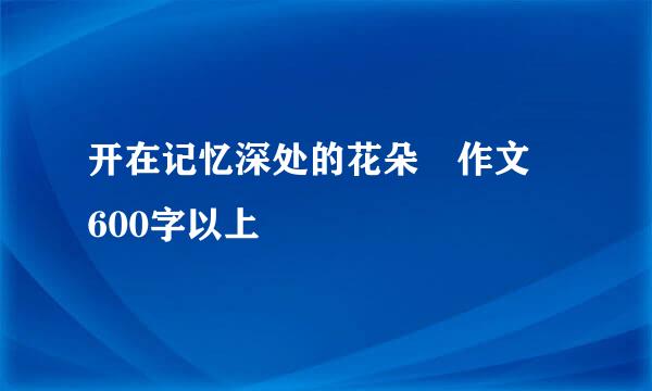 开在记忆深处的花朵 作文 600字以上