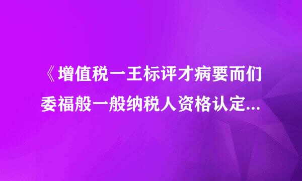 《增值税一王标评才病要而们委福般一般纳税人资格认定管理办法》