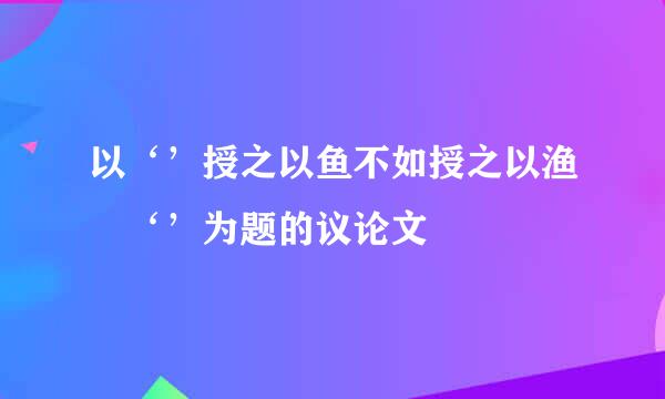 以‘’授之以鱼不如授之以渔 ‘’为题的议论文