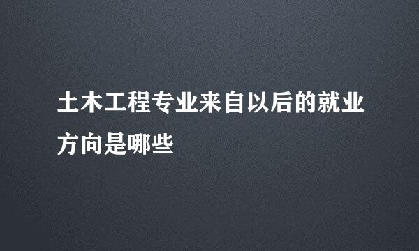 土木工程专业来自以后的就业方向是哪些