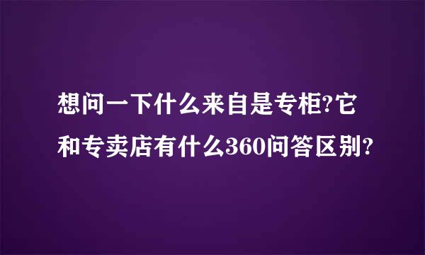 想问一下什么来自是专柜?它和专卖店有什么360问答区别?