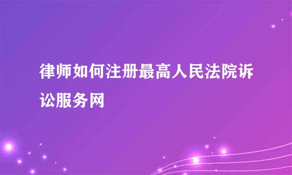 律师如何注册最高人民法院诉讼服务网