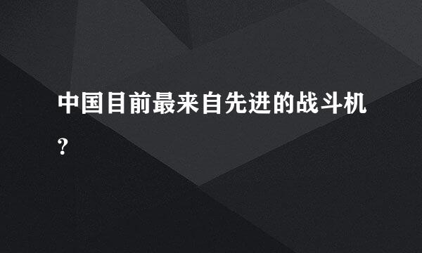 中国目前最来自先进的战斗机？