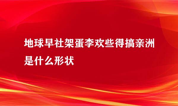 地球早社架蛋李欢些得搞亲洲是什么形状