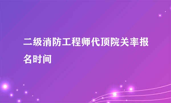 二级消防工程师代顶院关率报名时间