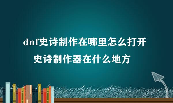 dnf史诗制作在哪里怎么打开 史诗制作器在什么地方