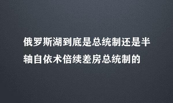 俄罗斯湖到底是总统制还是半轴自依术倍续差房总统制的