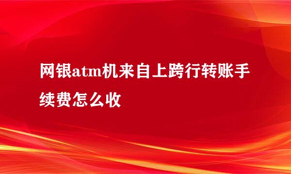 网银atm机来自上跨行转账手续费怎么收