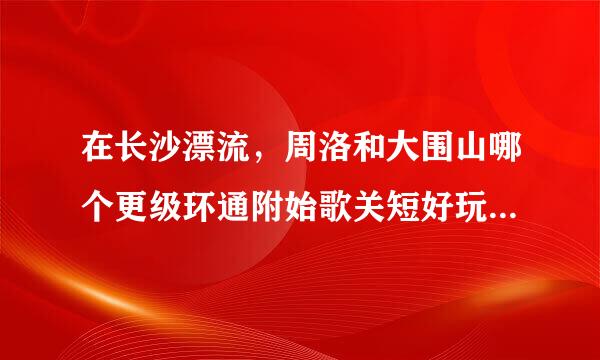 在长沙漂流，周洛和大围山哪个更级环通附始歌关短好玩呢，去过的朋友麻烦指点下下