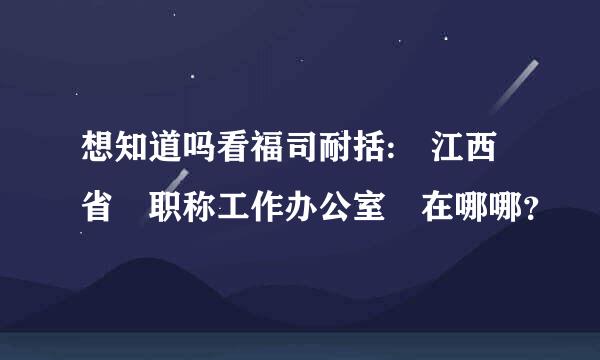 想知道吗看福司耐括: 江西省 职称工作办公室 在哪哪？