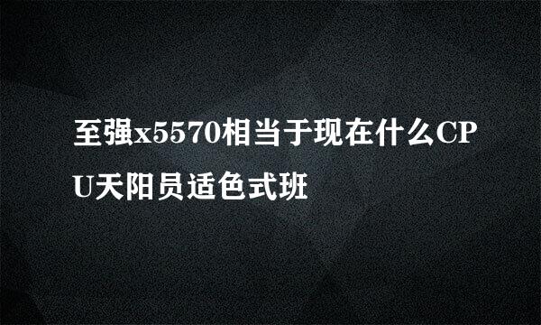 至强x5570相当于现在什么CPU天阳员适色式班