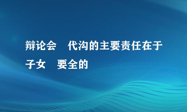 辩论会 代沟的主要责任在于子女 要全的