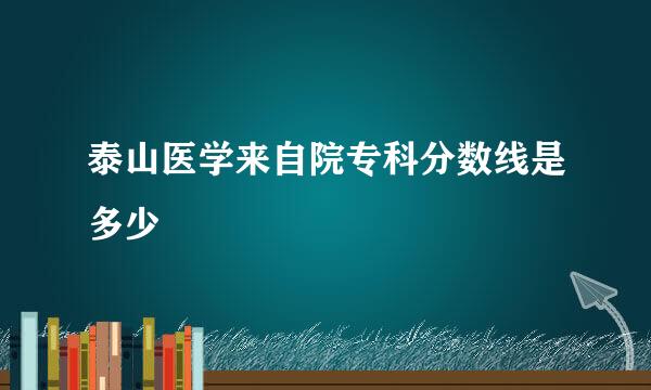 泰山医学来自院专科分数线是多少