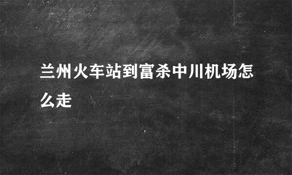 兰州火车站到富杀中川机场怎么走