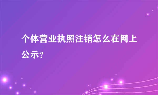 个体营业执照注销怎么在网上公示？