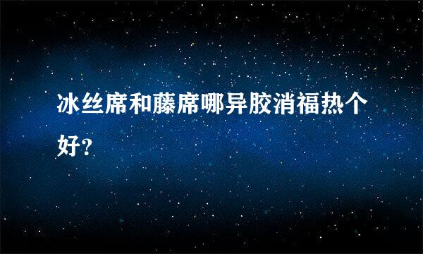 冰丝席和藤席哪异胶消福热个好？