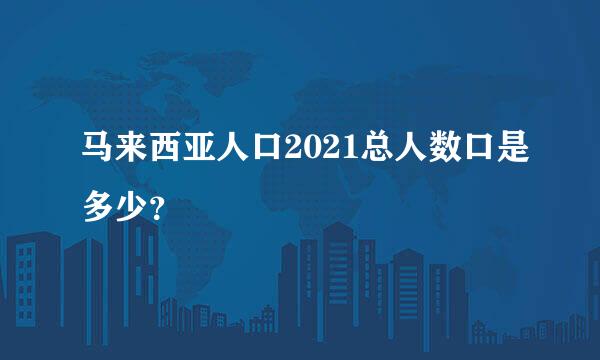 马来西亚人口2021总人数口是多少？