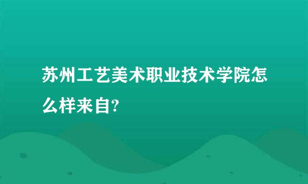 苏州工艺美术职业技术学院怎么样来自?