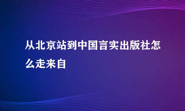 从北京站到中国言实出版社怎么走来自