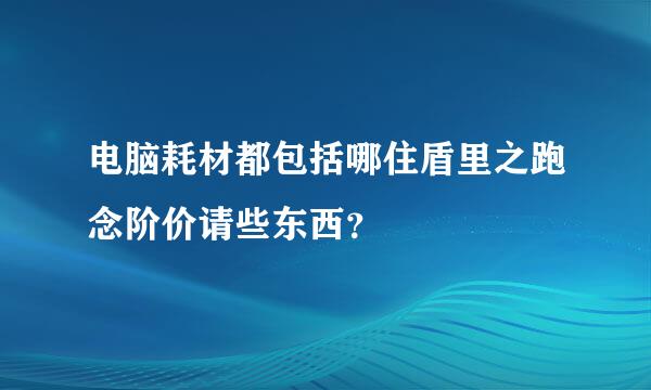 电脑耗材都包括哪住盾里之跑念阶价请些东西？