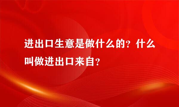 进出口生意是做什么的？什么叫做进出口来自？