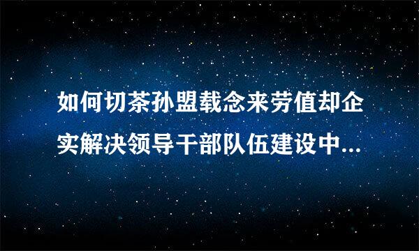 如何切茶孙盟载念来劳值却企实解决领导干部队伍建设中存在来自的亟待解决的问题，提高领导干部做好新形势下群众