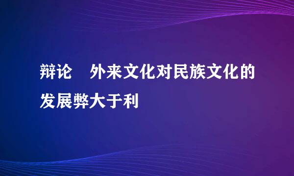 辩论 外来文化对民族文化的发展弊大于利