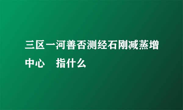 三区一河善否测经石刚减蒸增中心 指什么