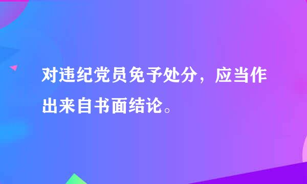 对违纪党员免予处分，应当作出来自书面结论。