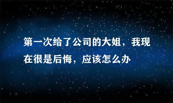 第一次给了公司的大姐，我现在很是后悔，应该怎么办