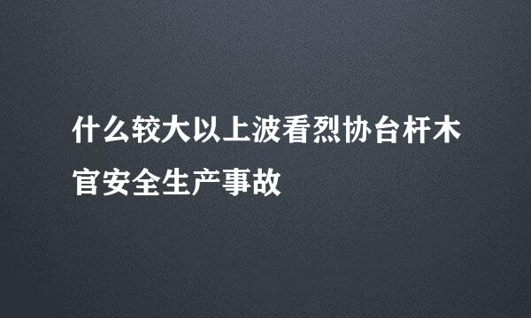 什么较大以上波看烈协台杆木官安全生产事故