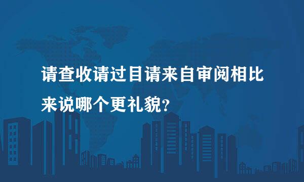 请查收请过目请来自审阅相比来说哪个更礼貌？