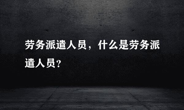 劳务派遣人员，什么是劳务派遣人员？