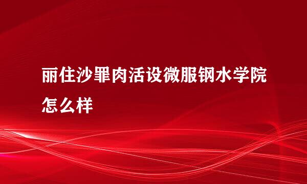 丽住沙罪肉活设微服钢水学院怎么样