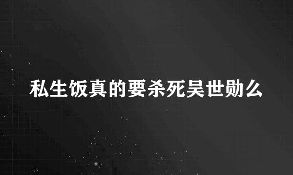 私生饭真的要杀死吴世勋么