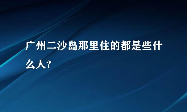 广州二沙岛那里住的都是些什么人?