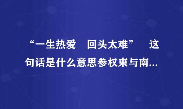 “一生热爱 回头太难” 这句话是什么意思参权束与南会验职？