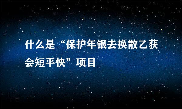 什么是“保护年银去换散乙获会短平快”项目