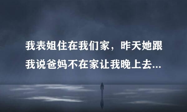 我表姐住在我们家，昨天她跟我说爸妈不在家让我晚上去她房间，其实我喜欢表姐很久了，我以为他要趁爸妈不