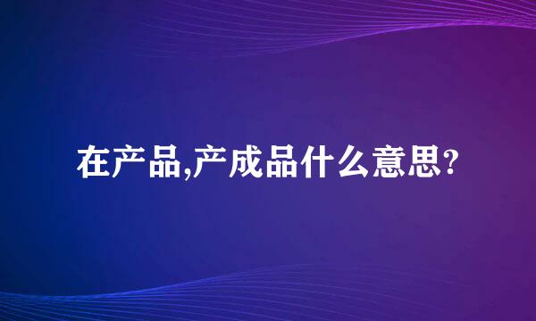 在产品,产成品什么意思?