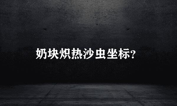 奶块炽热沙虫坐标？